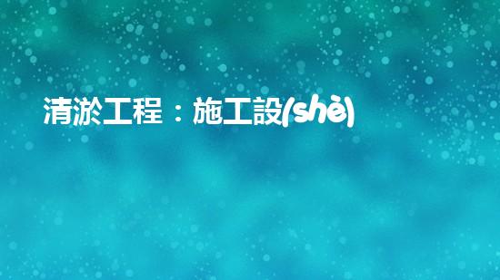 清淤工程：施工設(shè)備一覽，你知道哪種設(shè)備能夠讓河道重現(xiàn)清澈？